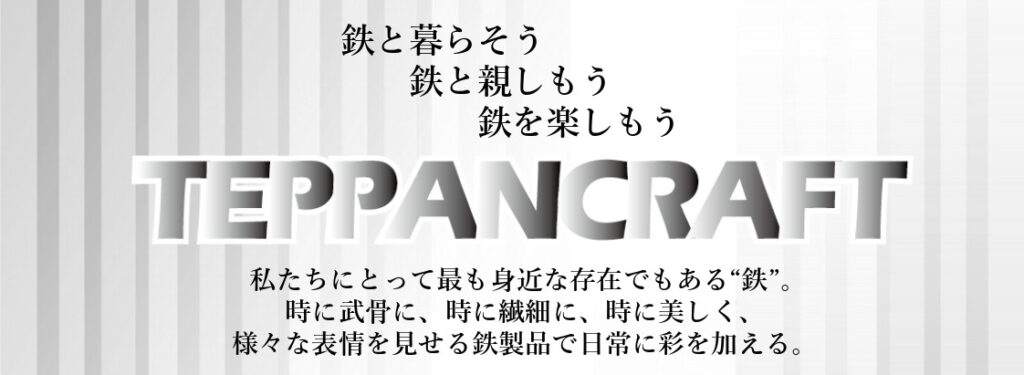 TEPPANCRAFTはペーパークラフトのように鉄板を使い、鉄が持つ楽しさ、便利さ、美しさを日常に取り入れてもらい、より豊かな生活の実現に寄与します。鉄のある暮らしを楽しみましょう。